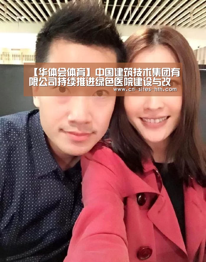 【华体会体育】中国建筑技术集团有限公司持续推进绿色医院建设与改造的国际合作